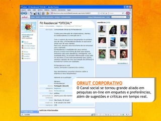 ORKUT CORPORATIVO O Canal social se tornou grande aliado em pesquisas on-line em enquetes e preferências, além de sugestões e críticas em tempo real. 