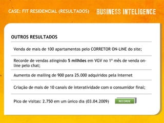 CASE: FIT RESIDENCIAL (RESULTADOS) OUTROS RESULTADOS   Venda de mais de 100 apartamentos pelo CORRETOR ON-LINE do site; Recorde de vendas atingindo  5 milhões  em VGV no 1º mês de venda on-line pelo chat; Aumento de mailing de 900 para 25.000 adquiridos pela Internet Criação de mais de 10 canais de interatividade com o consumidor final; Pico de visitas: 2.750 em um único dia (03.04.2009) RECORDE 