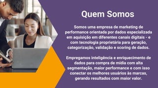 Somos uma empresa de marketing de
performance orientada por dados especializada
em aquisição em diferentes canais digitais - e
com tecnologia proprietária para geração,
categorização, validação e scoring de dados.
Empregamos inteligência e enriquecimento de
dados para compra de mídia com alta
segmentação, maior performance e com isso
conectar os melhores usuários às marcas,
gerando resultados com maior valor.
Quem Somos
 