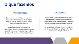 O que fazemos
Desenvolvemos estratégias com foco em
mover eficazmente os consumidores para
baixo no funil de vendas e trazer o melhor
resultado para o seu negócio.
Nossas campanhas com audiência
segmentada utilizam mídias online e diferentes
fontes de tráfego para encontrar o seu público-
alvo pagando apenas por resultado entregue.
PERFORMANCE
Promovemos e ampliamos o alcance de sua
marca para que ela seja bem reconhecida,
atraindo e expondo sua mensagem e produtos
para novos para novos clientes em potencial.
As campanhas realizadas através de anúncios
on-line, conteúdo patrocinado, e-mail, mídias
sociais e marketing de influência.
AWARENESS
 