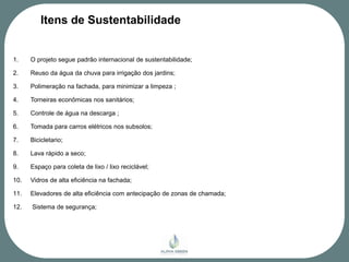 Itens de Sustentabilidade


1.    O projeto segue padrão internacional de sustentabilidade;

2.    Reuso da água da chuva para irrigação dos jardins;

3.    Polimeração na fachada, para minimizar a limpeza ;

4.    Torneiras econômicas nos sanitários;

5.    Controle de água na descarga ;

6.    Tomada para carros elétricos nos subsolos;

7.    Bicicletario;

8.    Lava rápido a seco;

9.    Espaço para coleta de lixo / lixo reciclável;

10.   Vidros de alta eficiência na fachada;

11.   Elevadores de alta eficiência com antecipação de zonas de chamada;

12.   Sistema de segurança;
 