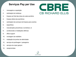 Serviços Pay per Use

1.    mensageira e expedição

2.    solicitação de motoboys

3.    limpeza ao final das obras de cada escritório

4.    limpeza diária dos escritórios

5.    solicitação dos serviços de limpeza para eventos

6.    específicos

7.    manutenções preventivas e corretivas: ar

8.    condicionado e instalações elétricas

9.    office support

10.   montagem de mobiliário

11.   instalação de pontos de eletricidade

12.   serviços de jardinagem / paisagismo

13.   serviços de copa/ garçom

14.   recepcionistas
 