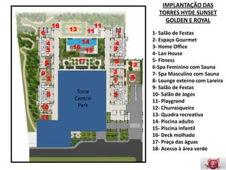 IMPLANTAÇÃO DAS
                                                   TORRES HYDE SUNSET
                                                     GOLDEN E ROYAL
        18                     11
             13         11
6                                       7        1- Salão de Festas
    4                14              4
                                                 2- Espaço Gourmet
              16                    3            3- Home Ofﬁce
    3                   15
                                                 4- Lan House
    5              17               5            5- Fitness
                                            12
                                    2            6-Spa Feminino com Sauna
9
    2                                       8    7- Spa Masculino com Sauna
                                    1
                                                 8- Lounge externo com
                   Torre	
                       Lareira
    3                               3
                  Central                        9- Salão de Festas
10                 Park                          10- Salão de Jogos
                                                 11- Playgrond
11                                               12- Churrasqueira
                                                 13- Quadra recreativa
                                                 14- Piscina adulto
                                                 15- Piscina infantil
                                                 16- Deck molhado
                                                 17- Praça das águas
                                                 18- Acesso à área verde
 
