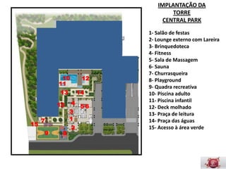 IMPLANTAÇÃO DA
                                     TORRE
                                  CENTRAL PARK

                             1- Salão de festas
                             2- Lounge externo com
                             Lareira
                             3- Brinquedoteca
                             4- Fitness
                             5- Sala de Massagem
              10        12   6- Sauna
             11              7- Churrasqueira
              13       14    8- Playground
                             9- Quadra recreativa
             13    4         10- Piscina adulto
                        56
                   3         11- Piscina infantil
     7             1         12- Deck molhado
15                           13- Praça de leitura
                   2
         9    8              14- Praça das águas
                             15- Acesso à área verde
 