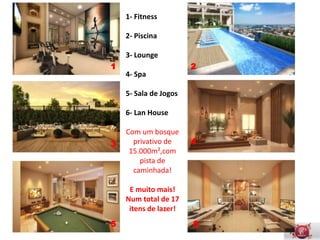 1- Fitness

    2- Piscina

    3- Lounge
1                      2
    4- Spa

    5- Sala de Jogos

    6- Lan House

       Com um
        bosque
3                      4
      privativo de
     15.000m²,com
        pista de
      caminhada!

     E muito mais!
     Com 17 itens
       de lazer!
5                      6
                       6
 
