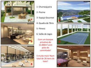 1- Churrasqueira

    2- Piscina

    3- Espaço Gourmet
1                          2
    4- Quadra de Tênis

    5- Fitness

    6- Salão de Jogos

3    Com um bosque         4
        privativo de
    15.000m²,com pista
      de caminhada!

    E muito mais! Num
    total de 26 itens de
            lazer!
5                          6
 