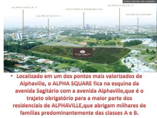 Localizado em um dos pontos mais valorizados de Alphaville, o ALPHA
SQUARE ﬁca na esquina da avenida Sagitário com a avenida
Alphaville,que é o trajeto obrigatório para a maior parte dos
residenciais de ALPHAVILLE,que abrigam milhares de famílias
predominantemente das classes A e B.
 