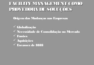 FACILITY MANAGEMENT COMO
PROVEDORA DE SOLUÇÕES
 Origem das Mudanças nas Empresas

  Globalização
  Necessidade de Consolidação no Mercado
  Fusões
  Aquisições
  Escassez de $$$$
 