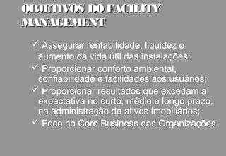 OBJETIVOS DO FACILITY
MANAGEMENT
  Assegurar rentabilidade, liquidez e
  aumento da vida útil das instalações;
  Proporcionar conforto ambiental,
  confiabilidade e facilidades aos usuários;
  Proporcionar resultados que excedam a
  expectativa no curto, médio e longo prazo,
  na administração de ativos imobiliários;
  Foco no Core Business das Organizações
 