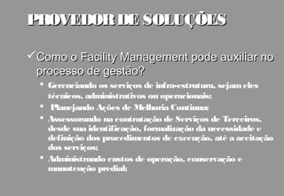 PROVEDOR DE SOLUÇÕES

Como o Facility Management pode auxiliar no
 processo de gestão?
   Gerenciando os serviços de infra-estrutura, sejam eles
    técnicos, administrativos ou operacionais;
   Planejando Ações de Melhoria Continua;
   Assessorando na contratação de Serviços de Terceiros,
    desde sua identificação, formalização da necessidade e
    definição dos procedimentos de execução, até a aceitação
    dos serviços;
   Administrando custos de operação, conservação e
    manutenção predial;
 