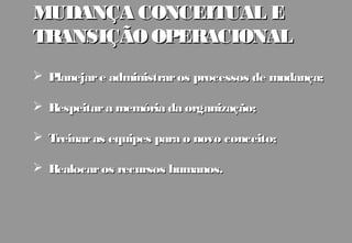 MUDANÇA CONCEITUAL E
TRANSIÇÃO OPERACIONAL
 Planejar e administrar os processos de mudança;

 Respeitar a memória da organização;

 Treinar as equipes para o novo conceito;

 Realocar os recursos humanos.
 