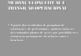 MUDANÇA CONCEITUAL E
TRANSIÇÃO OPERACIONAL


 A partir dos resultados de pesquisas de
  satisfação e de performance, podem então ser
  determinados planos de ações que possibilitem a
  otimização permanente da relação custo x
  benefício.
 