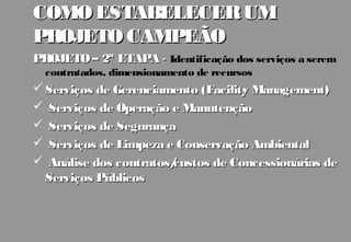 COMO ESTABELECER UM
PROJETO CAMPEÃO
PROJETO – 2ª ETAPA - Identificação dos serviços a serem
  contratados, dimensionamento de recursos
 Serviços de Gerenciamento (Facility Management)
 Serviços de Operação e Manutenção
 Serviços de Segurança
 Serviços de Limpeza e Conservação Ambiental
 Análise dos contratos/
                       custos de Concessionárias de
  Serviços Públicos
 