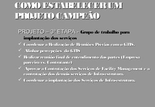 COMO ESTABELECER UM
PROJETO CAMPEÃO
PROJETO – 3ª ETAPA - Grupo de trabalho para
    implantação dos serviços
 Coordenar a Realização de Reuniões Prévias com o GTIS.
  Alinhar percepções do GTIS
 Realizar reunião final de entendimento das partes (Empresa
  parceira vs. Contratante)
 Aprovar a Contratação dos Serviços de Facility Management e a
  contratação dos demais serviços de Infra-estrutura.
 Coordenar a implantação dos Serviços de Infra-estrutura.
 