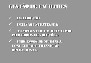 GESTÃO DE FACILITIES

   INTRODUÇÃO
   DECISÃO ESTRATÉGICA;
  A EMPRESA DE FACILITY COMO
 PROVEDORA DE SOLUÇÕES;
  PROCESSOS DE MUDANÇA
 CONCEITUAL E TRANSIÇÃO
 OPERACIONAL;
 