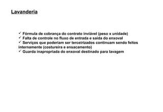 Lavanderia



   Fórmula de cobrança do contrato inviável (peso x unidade)
   Falta de controle no fluxo de entrada e saída do enxoval
   Serviços que poderiam ser terceirizados continuam sendo feitos
  internamente (costureira e ensacamento)
   Guarda inapropriada do enxoval destinado para lavagem
 