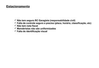 Estacionamento



     Não tem seguro RC Garagista (responsabilidade civil)
     Falta de controle seguro e preciso (placa, horário, classificação, etc)
     Não tem nota fiscal
     Manobristas não são uniformizados
     Falta de identificação visual
 