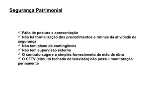 Segurança Patrimonial



    Falta de postura e apresentação
    Não há formalização dos procedimentos e rotinas da atividade de
   segurança
    Não tem plano de contingência
    Não tem supervisão externa
    O contrato sugere o simples fornecimento de mão de obra
    O CFTV (circuito fechado de televisão) não possui monitoração
   permanente
 