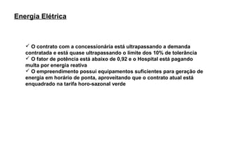 Energia Elétrica



    O contrato com a concessionária está ultrapassando a demanda
   contratada e está quase ultrapassando o limite dos 10% de tolerância
    O fator de potência está abaixo de 0,92 e o Hospital está pagando
   multa por energia reativa
    O empreendimento possui equipamentos suficientes para geração de
   energia em horário de ponta, aproveitando que o contrato atual está
   enquadrado na tarifa horo-sazonal verde
 