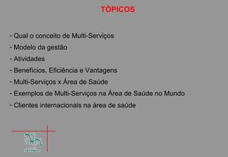 TÓPICOS


- Qual o conceito de Multi-Serviços
- Modelo da gestão
- Atividades
- Benefícios, Eficiência e Vantagens
- Multi-Serviços x Área de Saúde
- Exemplos de Multi-Serviços na Área de Saúde no Mundo
- Clientes internacionais na área de saúde
 