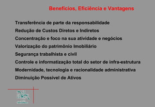 Benefícios, Eficiência e Vantagens

Transferência de parte da responsabilidade
Redução de Custos Diretos e Indiretos
Concentração e foco na sua atividade e negócios
Valorização do patrimônio Imobiliário
Segurança trabalhista e civil
Controle e informatização total do setor de infra-estrutura
Modernidade, tecnologia e racionalidade administrativa
Diminuição Possível de Ativos
 