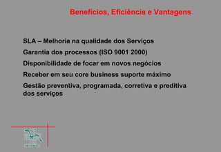 Benefícios, Eficiência e Vantagens


SLA – Melhoria na qualidade dos Serviços
Garantia dos processos (ISO 9001 2000)
Disponibilidade de focar em novos negócios
Receber em seu core business suporte máximo
Gestão preventiva, programada, corretiva e preditiva
dos serviços
 