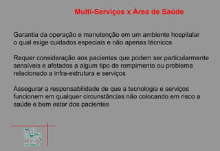 Multi-Serviços x Área de Saúde


Garantia da operação e manutenção em um ambiente hospitalar
o qual exige cuidados especiais e não apenas técnicos

Requer consideração aos pacientes que podem ser particularmente
sensíveis e afetados a algum tipo de rompimento ou problema
relacionado a infra-estrutura e serviços

Assegurar a responsabilidade de que a tecnologia e serviços
funcionem em qualquer circunstâncias não colocando em risco a
saúde e bem estar dos pacientes
 