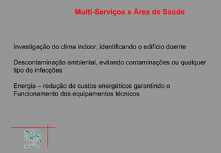 Multi-Serviços x Área de Saúde



Investigação do clima indoor, identificando o edifício doente

Descontaminação ambiental, evitando contaminações ou qualquer
tipo de infecções

Energia – redução de custos energéticos garantindo o
Funcionamento dos equipamentos técnicos
 