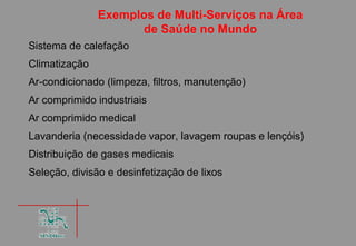 Exemplos de Multi-Serviços na Área
                     de Saúde no Mundo
Sistema de calefação
Climatização
Ar-condicionado (limpeza, filtros, manutenção)
Ar comprimido industriais
Ar comprimido medical
Lavanderia (necessidade vapor, lavagem roupas e lençóis)
Distribuição de gases medicais
Seleção, divisão e desinfetização de lixos
 