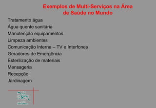Exemplos de Multi-Serviços na Área
                      de Saúde no Mundo
Tratamento água
Água quente sanitária
Manutenção equipamentos
Limpeza ambientes
Comunicação Interna – TV e Interfones
Geradores de Emergência
Esterilização de materiais
Mensageria
Recepção
Jardinagem
 