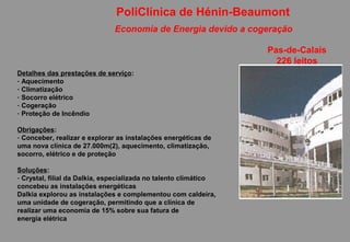 PoliClínica de Hénin-Beaumont
                              Economia de Energia devido a cogeração

                                                                  Pas-de-Calais
                                                                    226 leitos
Detalhes das prestações de serviço:
- Aquecimento
- Climatização
- Socorro elétrico
- Cogeração
- Proteção de Incêndio

Obrigações:
- Conceber, realizar e explorar as instalações energéticas de
uma nova clínica de 27.000m(2), aquecimento, climatização,
socorro, elétrico e de proteção

Soluções:
- Crystal, filial da Dalkia, especializada no talento climático
concebeu as instalações energéticas
Dalkia explorou as instalações e complementou com caldeira,
uma unidade de cogeração, permitindo que a clínica de
realizar uma economia de 15% sobre sua fatura de
energia elétrica
 