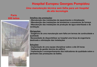 Hospital Europeu Georges Pompidou
             Uma manutenção técnica sem falha para um hospital
                           de alta tecnologia
  Paris
800 leitos      Detalhes das prestações:
                - Manutenção das instalações de aquecimento e climatização
                - Manutenção das instalações de bombeiros e exaustores de fumaça
                - Manutenção das instalações de produção de água esterilizada e de
                ventilação

                Obrigações:
                - Exigência de uma manutenção sem falha em termos de continuidade e
                qualidade
                -Necessidade de disponibilizar ao hospital uma força de engenharia
                destinada a otimização das instalações

                Soluções:
                - Implantação de uma equipe disciplinar sobre o site 24 horas
                - Software de gestão técnica do edifício
                - Implantação e acompanhamento dos indicadores de qualidade sobre o
                perímetro das prestações da Dalkia.
 