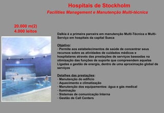Hospitais de Stockholm
               Facilities Management e Manutenção Multi-técnica


20.000 m(2)
4.000 leitos
                   Dalkia é a primeira parceira em manutenção Multi-Técnica e Multi-
                   Serviço em hospitais da capital Sueca

                   Objetivo:
                   - Permite aos estabelecimentos de saúde de concentrar seus
                   recursos sobre as atividades de cuidados médicos e
                   hospitalares através das prestações de serviços baseadas na
                   otimização das funções de suporte que compreendem aquelas
                   Ligadas a gestão de energia, dentro de uma aproximação global de
                   serviços

                   Detalhes das prestações:
                   - Manutenção do edifício
                   - Aquecimento e climatização
                   - Manutenção dos equipamentos: água e gás medical
                   - Iluminação
                   - Sistemas de comunicação Interna
                   - Gestão de Call Centers
 