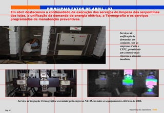 PRINCIPAIS FATOS DE ABRIL / 03
          Em abril destacamos a continuidade da execução dos serviços de limpeza das serpentinas
          das lojas, a unificação da demanda de energia elétrica, a Termografia e os serviços
          programados de manutenção preventivas.



                                                                                                  Serviços de
                                                                                                  unificação de
                                                                                                  demandas em
                                                                                                  conjunto com as
                                                                                                  empresas Fatia e
                                                                                                  CPFL, permitindo
                                                                                                  um controle mais
                                                                                                  rigoroso e atuação
                                                                                                  imediata.




              Serviço de Inspeção Termográfica executado pela empresa N& M em todos os equipamentos elétricos do RBS.


Pág. 04                                                                                                   Reporting des Operations - RBS
 