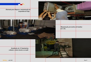 Retirada para limpeza e manutenção de
                        serpentina de loja.




                                               Manutenção preventiva de bombas
                                               de CAG.




                Instalação de 12 luminárias
            colantes contra insetos no mall.




Dalking - abril 2003                                                             Pág. 05
 