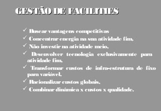 GESTÃO DE FACILITIES

  Buscar vantagens competitivas
  Concentrar energia na sua atividade fim,
  Não investir na atividade meio,
  Desenvolver tecnologia exclusivamente para
  atividade fim,
  Transformar custos de infra-estrutura de fixo
  para variável,
  Racionalizar custos globais,
  Combinar dinâmica x custos x qualidade.
 