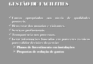GESTÃO DE FACILITIES

 Custos apropriados aos níveis de qualidades
  possíveis,
 Bem estar dos usuários e visitantes,
 Serviços profissionais,
 Transparência nos processos,
 Gerar informações baseadas em pareceres técnicos
  para validar decisões da gestão:
    Planos de Investimento em instalações
    Propostas de redução de gastos
 
