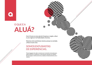 Com 12 anos no mercado de Campinas e região, a Aluá
é uma “agência” de Publicidade e Eventos.
Dizemos entre parênteses mesmo, porque na verdade,
a Aluá é muito mais:
SOMOS ENTUSIASTAS
DE EXPERIÊNCIAS.
O QUE É A
ALUÁ?
Temos bagagem de sobra e estamos em constante renovação para
poder oferecer as melhores e mais eficazes soluções em matéria
de percepção e vivência de marca, aliada ao relacionamento com a
mesma.
 