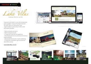 A postura do Hotel e o seu direcionamento
para o público “classe A” sempre fizeram
do Lake Vilas um cliente dos mais
segmentados e exclusivos, tendo como
principais desafios:
- Reformulação da marca
- Reformulação do site
- Criação de materiais de papelaria
- Desenvolvimento de anúncios em revistas
especializadas
- Desenvolvimento de e-mails marketing
- Criação de conteúdo e gerenciamento
das redes sociais
www.lakevillas.com.br
Site responsivo e redes sociais
Material de Apoio
Revista
PUBLICIDADE /// EVENTOS
 