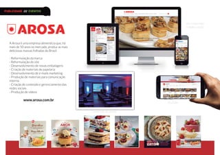 A Arosa é uma empresa alimentícia que, há
mais de 50 anos no mercado, produz as mais
deliciosas massas folhadas do Brasil.
- Reformulação da marca
- Reformulação do site
- Desenvolvimento de novas embalagens
- Criação de materiais de papelaria
- Desenvolvimento de e-mails marketing
- Produção de materiais para comunicação
interna
- Criação de conteúdo e gerenciamento das
redes sociais
- Produção de vídeos
www.arosa.com.br
YouTube
Site responsivo
e redes sociais
Convenção de vendas
PUBLICIDADE /// EVENTOS
 