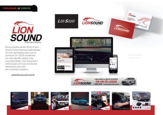 Antes
Nosso clientes desde 2016. A Lion
Sound é uma empresa especializada
em som automotivo para carros
premium. Em 2018 recebemos
um novo desafio, adotar uma
nova identidade, mais esportiva e
sintonizada com esse mundo dos
automóveis que está
em constante mudança.
www.lionsound.com.br
Depois
Cartão de
Visitas
Site responsivo e
redes sociais
Banner - YouTube
PUBLICIDADE /// EVENTOS
 