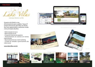 A postura do Hotel e o seu
direcionamento para o público “classe A”
sempre fizeram do Lake Vilas um cliente
dos mais segmentados e exclusivos, tendo
como principais desafios:
- Reformulação da marca
- Reformulação do site
- Criação de materiais de papelaria
- Desenvolvimento de anúncios em revistas
especializadas
- Desenvolvimento de e-mails marketing
- Criação de conteúdo e gerenciamento das
redes sociais
www.lakevillas.com.br
Site responsivo e redes sociais
Material de Apoio
Revista
PUBLICIDADE
 