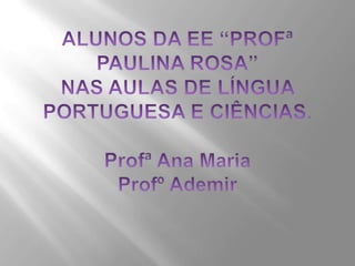 ALUNOS DA EE “PROFª PAULINA ROSA”NAS AULAS DE LÍNGUA PORTUGUESA E CIÊNCIAS.Profª Ana MariaProfº Ademir 