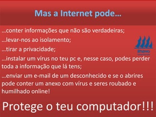 Mas a Internet pode…
…conter informações que não são verdadeiras;
…levar-nos ao isolamento;
…tirar a privacidade;
…instalar um vírus no teu pc e, nesse caso, podes perder
toda a informação que lá tens;
…enviar um e-mail de um desconhecido e se o abrires
pode conter um anexo com vírus e seres roubado e
humilhado online!
Protege o teu computador!!!
 