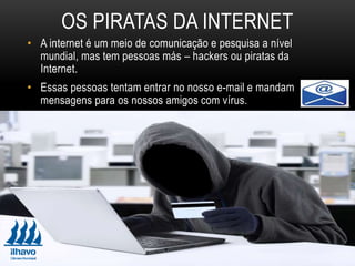 • A internet é um meio de comunicação e pesquisa a nível
mundial, mas tem pessoas más – hackers ou piratas da
Internet.
• Essas pessoas tentam entrar no nosso e-mail e mandam
mensagens para os nossos amigos com vírus.
OS PIRATAS DA INTERNET
 