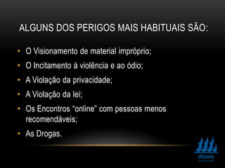 ALGUNS DOS PERIGOS MAIS HABITUAIS SÃO:
• O Visionamento de material impróprio;
• O Incitamento à violência e ao ódio;
• A Violação da privacidade;
• A Violação da lei;
• Os Encontros “online” com pessoas menos
recomendáveis;
• As Drogas.
 