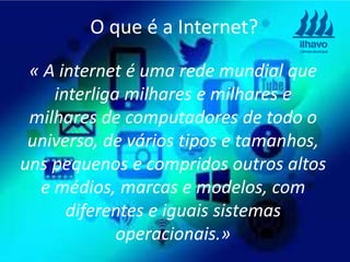 « A internet é uma rede mundial que
interliga milhares e milhares e
milhares de computadores de todo o
universo, de vários tipos e tamanhos,
uns pequenos e compridos outros altos
e médios, marcas e modelos, com
diferentes e iguais sistemas
operacionais.»
O que é a Internet?
 