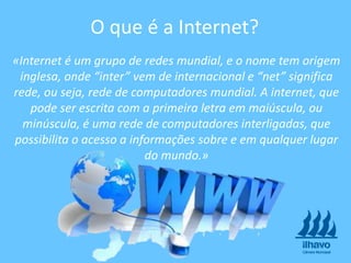 «Internet é um grupo de redes mundial, e o nome tem origem
inglesa, onde “inter” vem de internacional e “net” significa
rede, ou seja, rede de computadores mundial. A internet, que
pode ser escrita com a primeira letra em maiúscula, ou
minúscula, é uma rede de computadores interligadas, que
possibilita o acesso a informações sobre e em qualquer lugar
do mundo.»
O que é a Internet?
 