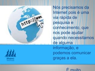 Nós precisamos da
Internet pois é uma
via rápida de
pesquisa e
conhecimento, que
nos pode ajudar
quando necessitamos
de alguma
informação, e
podemos comunicar
graças a ela.
 