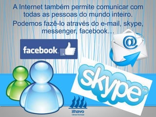 A Internet também permite comunicar com
todas as pessoas do mundo inteiro.
Podemos fazê-lo através do e-mail, skype,
messenger, facebook…
 